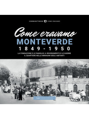 Come eravamo Monteverde. 1849-1950. La fondazione e le famiglie, le guerre e la ricostruzione. Il quartiere nelle immagini degli abitanti